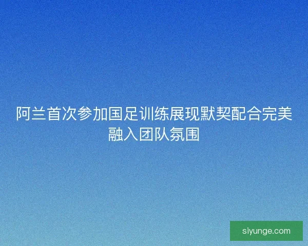 阿兰首次参加国足训练展现默契配合完美融入团队氛围