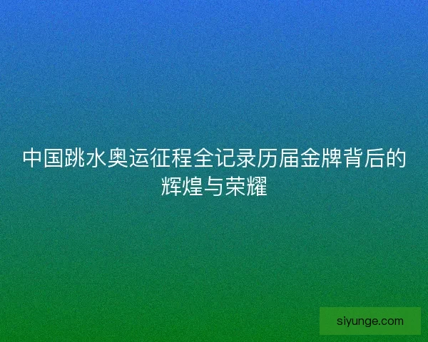 中国跳水奥运征程全记录历届金牌背后的辉煌与荣耀