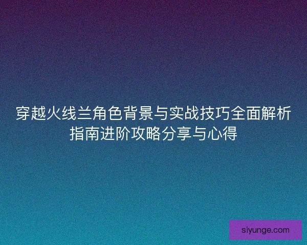 穿越火线兰角色背景与实战技巧全面解析指南进阶攻略分享与心得